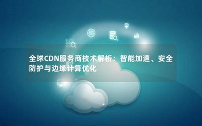 全球CDN服务商技术解析:智能加速、安全防护与边缘计算优化